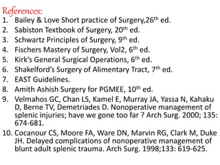 References:
1. Bailey & Love Short practice of Surgery,26th ed.
2. Sabiston Textbook of Surgery, 20th ed.
3. Schwartz Principles of Surgery, 9th ed.
4. Fischers Mastery of Surgery, Vol2, 6th ed.
5. Kirk’s General Surgical Operations, 6th ed.
6. Shakelford’s Surgery of Alimentary Tract, 7th ed.
7. EAST Guidelines.
8. Amith Ashish Surgery for PGMEE, 10th ed.
9. Velmahos GC, Chan LS, Kamel E, Murray JA, Yassa N, Kahaku
D, Berne TV, Demetriades D. Nonoperative management of
splenic injuries; have we gone too far ? Arch Surg. 2000; 135:
674-681.
10. Cocanour CS, Moore FA, Ware DN, Marvin RG, Clark M, Duke
JH. Delayed complications of nonoperative management of
blunt adult splenic trauma. Arch Surg. 1998;133: 619-625.
 