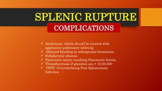SPLENIC RUPTURE
COMPLICATIONS
 Atelectasis which should be treated with
aggressive pulmonary toileting
 Delayed bleeding in subcapsular hematoma
 Subpherenic abscess
 Pancreatic injury resulting Pancreatic fistula
 Thrombocytosis if platelets are > 10,00,000
 OPSI- Overwhelming Post Splenectomy
Infection
 