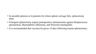 • In unstable patients or in patients for whom splenic salvage fails, splenectomy
done
• Emergent splenectomy require postoperative immunization against Streptococcus
pneumoniae, Haemophilus influenzae, and Neisseria meningitidis.
• It is recommended that vaccines be given 14 days following trauma splenectomy;
 
