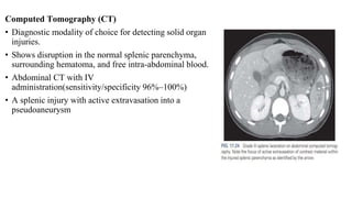 Computed Tomography (CT)
• Diagnostic modality of choice for detecting solid organ
injuries.
• Shows disruption in the normal splenic parenchyma,
surrounding hematoma, and free intra-abdominal blood.
• Abdominal CT with IV
administration(sensitivity/specificity 96%–100%)
• A splenic injury with active extravasation into a
pseudoaneurysm
 
