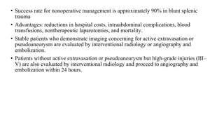 • Success rate for nonoperative management is approximately 90% in blunt splenic
trauma
• Advantages: reductions in hospital costs, intraabdominal complications, blood
transfusions, nontherapeutic laparotomies, and mortality.
• Stable patients who demonstrate imaging concerning for active extravasation or
pseudoaneurysm are evaluated by interventional radiology or angiography and
embolization.
• Patients without active extravasation or pseudoaneurysm but high-grade injuries (III–
V) are also evaluated by interventional radiology and proceed to angiography and
embolization within 24 hours.
 