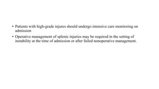• Patients with high-grade injures should undergo intensive care monitoring on
admission
• Operative management of splenic injuries may be required in the setting of
instability at the time of admission or after failed nonoperative management.
 
