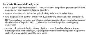 Deep Vein Thrombosis Prophylaxis:
• Risk of portal vein thrombosis (PVT) may reach 50% for patients presenting with both
splenomegaly and myeloproliferative disorders.
• presents with anorexia, abdominal pain, leukocytosis, and thrombocytosis.
• early diagnosis with contrast enhanced CT, and starting anticoagulation immediately.
• DVT prophylaxis, including use of sequential compression devices and subcutaneous
administration of heparin (5000 U), should be initiated for patients undergoing
splenectomy
• elevated risk patients(obesity, history of prior venous thromboembolism, known
hypercoagulable state, older age), a postoperative antithrombotic regimen of up to two
weeks of low molecular weight heparin given
 