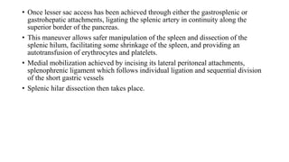 • Once lesser sac access has been achieved through either the gastrosplenic or
gastrohepatic attachments, ligating the splenic artery in continuity along the
superior border of the pancreas.
• This maneuver allows safer manipulation of the spleen and dissection of the
splenic hilum, facilitating some shrinkage of the spleen, and providing an
autotransfusion of erythrocytes and platelets.
• Medial mobilization achieved by incising its lateral peritoneal attachments,
splenophrenic ligament which follows individual ligation and sequential division
of the short gastric vessels
• Splenic hilar dissection then takes place.
 