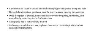 • Care should be taken to dissect and individually ligate the splenic artery and vein
• During hilar dissection, great care must be taken to avoid injuring the pancreas.
• Once the spleen is excised, hemostasis is secured by irrigating, suctioning, and
scrupulously inspecting the bed of dissection.
• The splenic bed is not routinely drained.
• A thorough search for accessory spleens done when hematologic disorder has
occasioned splenectomy
 