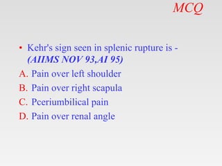 MCQ
• Kehr's sign seen in splenic rupture is -
(AIIMS NOV 93,AI 95)
A. Pain over left shoulder
B. Pain over right scapula
C. Pceriumbilical pain
D. Pain over renal angle
 