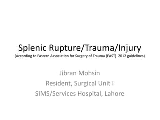 Splenic Rupture/Trauma/Injury
(According to Eastern Association for Surgery of Trauma (EAST) 2012 guidelines)
Jibran Mohsin
Resident, Surgical Unit I
SIMS/Services Hospital, Lahore
 