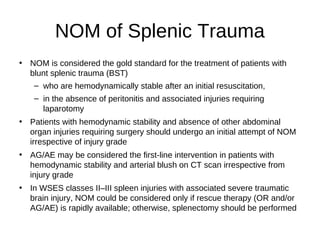 NOM of Splenic Trauma
• NOM is considered the gold standard for the treatment of patients with
blunt splenic trauma (BST)
– who are hemodynamically stable after an initial resuscitation,
– in the absence of peritonitis and associated injuries requiring
laparotomy
• Patients with hemodynamic stability and absence of other abdominal
organ injuries requiring surgery should undergo an initial attempt of NOM
irrespective of injury grade
• AG/AE may be considered the first-line intervention in patients with
hemodynamic stability and arterial blush on CT scan irrespective from
injury grade
• In WSES classes II–III spleen injuries with associated severe traumatic
brain injury, NOM could be considered only if rescue therapy (OR and/or
AG/AE) is rapidly available; otherwise, splenectomy should be performed
 