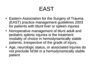 EAST
• Eastern Association for the Surgery of Trauma
(EAST) practice management guidelines 2003
for patients with blunt liver or spleen injuries
• Nonoperative management of blunt adult and
pediatric splenic injuries is the treatment
modality of choice in hemodynamically stable
patients, irrespective of the grade of injury.
• Age, neurologic status, or associated injuries do
not preclude NOM in a hemodynamically stable
patient
 