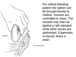 For critical bleeding
patient the spleen can
be brought bluntly to
midline. Vessels are
controlled in mass. The
vessels may than be
ligated or left clamped
while other issues are
addressed. If pancreas
is injured, leave a
drain.
 