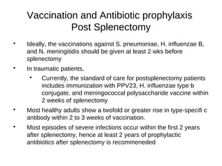 Vaccination and Antibiotic prophylaxis
Post Splenectomy

Ideally, the vaccinations against S. pneumoniae, H. influenzae B,
and N. meningitidis should be given at least 2 wks before
splenectomy

In traumatic patients,

Currently, the standard of care for postsplenectomy patients
includes immunization with PPV23, H. influenzae type b
conjugate, and meningococcal polysaccharide vaccine within
2 weeks of splenectomy

Most healthy adults show a twofold or greater rise in type-specifi c
antibody within 2 to 3 weeks of vaccination.

Most episodes of severe infections occur within the first 2 years
after splenectomy, hence at least 2 years of prophylactic
antibiotics after splenectomy is recommeneded
 