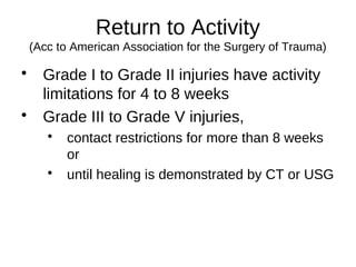 Return to Activity
(Acc to American Association for the Surgery of Trauma)

Grade I to Grade II injuries have activity
limitations for 4 to 8 weeks

Grade III to Grade V injuries,

contact restrictions for more than 8 weeks
or

until healing is demonstrated by CT or USG
 