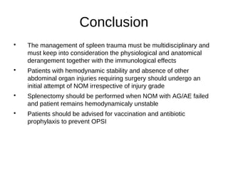 Conclusion

The management of spleen trauma must be multidisciplinary and
must keep into consideration the physiological and anatomical
derangement together with the immunological effects

Patients with hemodynamic stability and absence of other
abdominal organ injuries requiring surgery should undergo an
initial attempt of NOM irrespective of injury grade

Splenectomy should be performed when NOM with AG/AE failed
and patient remains hemodynamicaly unstable

Patients should be advised for vaccination and antibiotic
prophylaxis to prevent OPSI
 