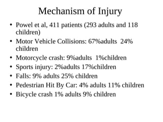 Mechanism of Injury
• Powel et al, 411 patients (293 adults and 118
children)
• Motor Vehicle Collisions: 67%adults 24%
children
• Motorcycle crash: 9%adults 1%children
• Sports injury: 2%adults 17%children
• Falls: 9% adults 25% children
• Pedestrian Hit By Car: 4% adults 11% children
• Bicycle crash 1% adults 9% children
 