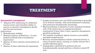 TREATMENT
Nonoperative management
 Requires ICU monitoring in a dedicated
trauma center and immediate ability to
convert to operative management should
that become necessary
Indications
 Hemodynamic stability
 Minimal evidence of blood loss, < 2 units
packed red blood cells as transfusion
requirement
 Absence of active contrast extravasation on
CT scan
 Absence of other indication for laparotomy
 Length of intensive care unit (ICU) monitoring is generally
24 to 48 hours initially, with serial hematocrit evaluation
and continuous hemodynamic monitoring
 Blood transfusion is limited to 2 units of packed red blood
cells. If the patient has an ongoing transfusion
requirement of more than 2 units, operative management
should be performed
 The majority of pediatric splenic trauma is successfully
managed nonoperatively.
 Recovery recommendations include restricted activity in
terms of contact sports, running, or similar stresses for 3
months following injury.
 Angiography is performed in patients who are
hemodynamically normal and have a blush on initial CT
scan.
 
