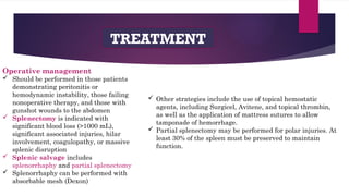 TREATMENT
Operative management
 Should be performed in those patients
demonstrating peritonitis or
hemodynamic instability, those failing
nonoperative therapy, and those with
gunshot wounds to the abdomen
 Splenectomy is indicated with
significant blood loss (>1000 mL),
significant associated injuries, hilar
involvement, coagulopathy, or massive
splenic disruption
 Splenic salvage includes
splenorrhaphy and partial splenectomy
 Splenorrhaphy can be performed with
absorbable mesh (Dexon)
 Other strategies include the use of topical hemostatic
agents, including Surgicel, Avitene, and topical thrombin,
as well as the application of mattress sutures to allow
tamponade of hemorrhage.
 Partial splenectomy may be performed for polar injuries. At
least 30% of the spleen must be preserved to maintain
function.
 