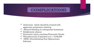 COMPLICATIONS
 Atelectasis which should be treated with
aggressive pulmonary toileting
 Delayed bleeding in subcapsular hematoma
 Subpherenic abscess
 Pancreatic injury resulting Pancreatic fistula
 Thrombocytosis if platelets are > 10,00,000
 OPSI- Overwhelming Post Splenectomy
Infection
 