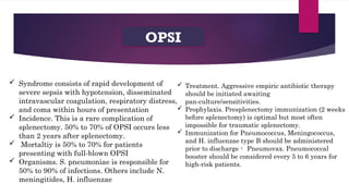 OPSI
 Syndrome consists of rapid development of
severe sepsis with hypotension, disseminated
intravascular coagulation, respiratory distress,
and coma within hours of presentation
 Incidence. This is a rare complication of
splenectomy. 50% to 70% of OPSI occurs less
than 2 years after splenectomy.
 Mortaltiy is 50% to 70% for patients
presenting with full-blown OPSI
 Organisms. S. pneumoniae is responsible for
50% to 90% of infections. Others include N.
meningitides, H. influenzae
 Treatment. Aggressive empiric antibiotic therapy
should be initiated awaiting
pan-culture/sensitivities.
 Prophylaxis. Presplenectomy immunization (2 weeks
before splenectomy) is optimal but most often
impossible for traumatic splenectomy.
 Immunization for Pneumococcus, Meningococcus,
and H. influenzae type B should be administered
prior to discharge Pneumovax. Pneumococcal
booster should be considered every 5 to 6 years for
high-risk patients.
 