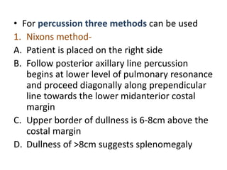 • For percussion three methods can be used
1. Nixons method-
A. Patient is placed on the right side
B. Follow posterior axillary line percussion
begins at lower level of pulmonary resonance
and proceed diagonally along prependicular
line towards the lower midanterior costal
margin
C. Upper border of dullness is 6-8cm above the
costal margin
D. Dullness of >8cm suggests splenomegaly
 