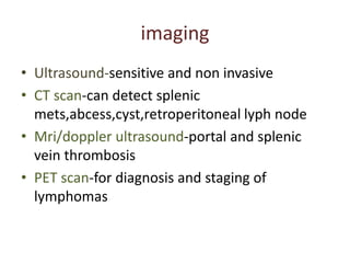 imaging
• Ultrasound-sensitive and non invasive
• CT scan-can detect splenic
mets,abcess,cyst,retroperitoneal lyph node
• Mri/doppler ultrasound-portal and splenic
vein thrombosis
• PET scan-for diagnosis and staging of
lymphomas
 