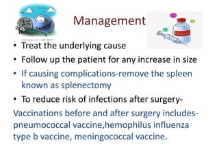 Management
• Treat the underlying cause
• Follow up the patient for any increase in size
• If causing complications-remove the spleen
known as splenectomy
• To reduce risk of infections after surgery-
Vaccinations before and after surgery includes-
pneumococcal vaccine,hemophilus influenza
type b vaccine, meningococcal vaccine.
 