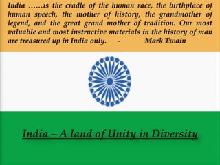 India – A land of Unity in Diversity India ……is the cradle of the human race, the birthplace of human speech, the mother of history, the grandmother of legend, and the great grand mother of tradition. Our most valuable and most instructive materials in the history of man are treasured up in India only.  -  Mark Twain  