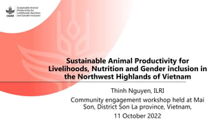 Thinh Nguyen, ILRI
Community engagement workshop held at Mai
Son, District Son La province, Vietnam,
11 October 2022
Sustainable Animal Productivity for
Livelihoods, Nutrition and Gender inclusion in
the Northwest Highlands of Vietnam
 