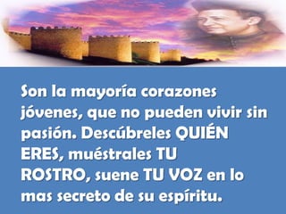 Son la mayoría corazones jóvenes, que no pueden vivir sin pasión. Descúbreles QUIÉN ERES, muéstrales TU ROSTRO, suene TU VOZ en lo mas secreto de su espíritu.