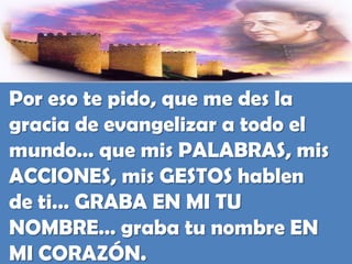 Por eso te pido, que me des la gracia de evangelizar a todo el mundo… que mis PALABRAS, mis ACCIONES, mis GESTOS hablen de ti… GRABA EN MI TU NOMBRE… graba tu nombre EN MI CORAZÓN.