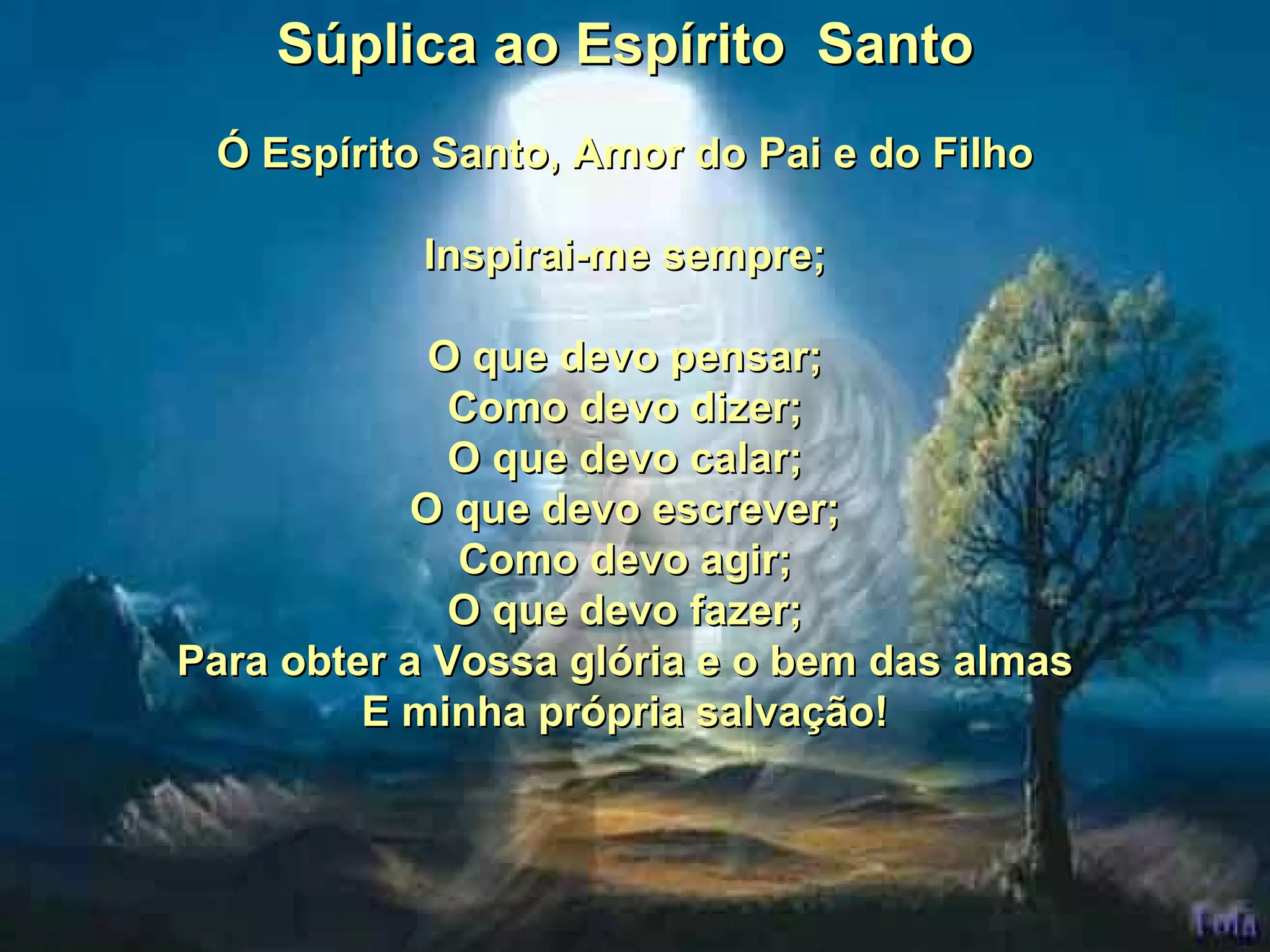 Súplica ao Espírito Santo Ó Espírito Santo, Amor do Pai e do Filho Inspirai-me sempre; O que devo pensar; Como devo dizer; O que devo calar; O que devo escrever; Como devo agir; O que devo fazer; Para obter a Vossa glória e o bem das almas E minha própria salvação!