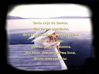 Santo Anjo do Senhor, Meu zeloso guardador, Se a ti me confiou a piedade Divina Sempre me rege, guarda, governa, ilumina. Por favor, dos perigos me livrai, Minha alma consolai.