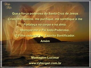 Que a força poderosa da Santa Cruz de Jesus Cristo me ilumine, me purifique, me santifique e me Fortaleça no corpo e na alma. Abençoe-me o Pai todo-Poderoso, O Filho redentor e o Espírito Santificador. Amém Montagem Lucimar www.cybergan.com.br