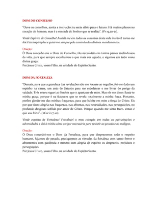 DOM DO CONSELHO

“Ouve os conselhos, aceita a instrução: tu serás sábio para o futuro. Há muitos planos no
coração do homem, mas é a vontade do Senhor que se realiza”. (Pr 19,20-21).

Vinde Espírito de Conselho! Assisti-me em todos os assuntos desta vida instável, torna-me
dócil às inspirações e guiai-me sempre pelo caminho dos divinos mandamentos.

Oração:
Ó Deus concedei-me o Dom do Conselho, tão necessário em tantos passos melindrosos
da vida, para que sempre escolhamos o que mais vos agrada, e sigamos em tudo vossa
divina graça.
Por Jesus Cristo, vosso Filho, na unidade do Espírito Santo.



DOM DA FORTALEZA

“Demais, para que a grandeza das revelações não me levasse ao orgulho, foi-me dado um
espinho na carne, um anjo de Satanás para me esbofetear e me livrar do perigo da
vaidade. Três vezes roguei ao Senhor que o apartasse de mim. Mas ele me disse: Basta-te
minha graça, porque é na fraqueza que se revela totalmente a minha força. Portanto,
prefiro gloriar-me das minhas fraquezas, para que habite em mim a força de Cristo. Eis
por que sinto alegria nas fraquezas, nas afrontas, nas necessidades, nas perseguições, no
profundo desgosto sofrido por amor de Cristo. Porque quando me sinto fraco, então é
que sou forte”. (2Cor 12,7-10).

Vinde espírito de Fortaleza! Fortalecei o meu coração em todas as perturbações e
adversidades e daí à minha alma o vigor necessário para resistir ao pecado e ao maligno.

Oração:
Ó Deus concedei-nos o Dom da Fortaleza, para que desprezemos todo o respeito
humano, fujamos do pecado, pratiquemos as virtudes da fortaleza com santo fervor e
afrontemos com paciência e mesmo com alegria de espírito os desprezos, prejuízos e
perseguições.
Por Jesus Cristo, vosso Filho, na unidade do Espírito Santo.
 