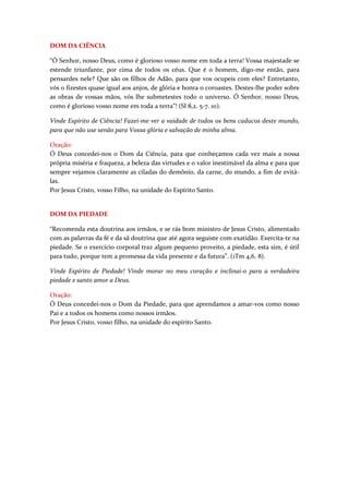 DOM DA CIÊNCIA

“Ó Senhor, nosso Deus, como é glorioso vosso nome em toda a terra! Vossa majestade se
estende triunfante, por cima de todos os céus. Que é o homem, digo-me então, para
pensardes nele? Que são os filhos de Adão, para que vos ocupeis com eles? Entretanto,
vós o fizestes quase igual aos anjos, de glória e honra o coroastes. Destes-lhe poder sobre
as obras de vossas mãos, vós lhe submetestes todo o universo. Ó Senhor, nosso Deus,
como é glorioso vosso nome em toda a terra”! (Sl 8,2. 5-7. 10).

Vinde Espírito de Ciência! Fazei-me ver a vaidade de todos os bens caducos deste mundo,
para que não use senão para Vossa glória e salvação de minha alma.

Oração:
Ó Deus concedei-nos o Dom da Ciência, para que conheçamos cada vez mais a nossa
própria miséria e fraqueza, a beleza das virtudes e o valor inestimável da alma e para que
sempre vejamos claramente as ciladas do demônio, da carne, do mundo, a fim de evitá-
las.
Por Jesus Cristo, vosso Filho, na unidade do Espírito Santo.


DOM DA PIEDADE

“Recomenda esta doutrina aos irmãos, e se rás bom ministro de Jesus Cristo, alimentado
com as palavras da fé e da sã doutrina que até agora seguiste com exatidão. Exercita-te na
piedade. Se o exercício corporal traz algum pequeno proveito, a piedade, esta sim, é útil
para tudo, porque tem a promessa da vida presente e da futura”. (1Tm 4,6. 8).

Vinde Espírito de Piedade! Vinde morar no meu coração e inclinai-o para a verdadeira
piedade e santo amor a Deus.

Oração:
Ó Deus concedei-nos o Dom da Piedade, para que aprendamos a amar-vos como nosso
Pai e a todos os homens como nossos irmãos.
Por Jesus Cristo, vosso filho, na unidade do espírito Santo.
 