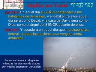 Súplica por Israel
Zac 12:8 En aquel día el SEÑOR defenderá a los
habitantes de Jerusalén, y el débil entre ellos aquel
día será como David, y la casa de David será como
Dios, como el ángel del SEÑOR delante de ellos.
Zac 12:9 Y sucederá en aquel día que me dispondré a
destruir a todas las naciones que vengan contra
Jerusalén.
Personas huyen a refugiarse
mientras las alarmas de ataque
con misiles suenan en Jerusalén.
|URGENTE: Personas huyen a refugiarse mientras las alarmas de ataque con misiles suenan en Jerusalén.
 