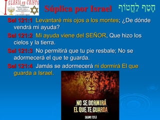 Súplica por Israel
Sal 121:1 Levantaré mis ojos a los montes; ¿De dónde
vendrá mi ayuda?
Sal 121:2 Mi ayuda viene del SEÑOR, Que hizo los
cielos y la tierra.
Sal 121:3 No permitirá que tu pie resbale; No se
adormecerá el que te guarda.
Sal 121:4 Jamás se adormecerá ni dormirá El que
guarda a Israel.
 