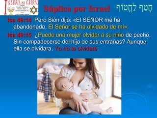 Súplica por Israel
Isa 49:14 Pero Sión dijo: «El SEÑOR me ha
abandonado, El Señor se ha olvidado de mí».
Isa 49:15 ¿Puede una mujer olvidar a su niño de pecho,
Sin compadecerse del hijo de sus entrañas? Aunque
ella se olvidara, Yo no te olvidaré.
 