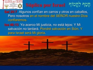 Súplica por Israel
Sal 20:7 Algunos confían en carros y otros en caballos,
Pero nosotros en el nombre del SEÑOR nuestro Dios
confiaremos.
Isa 46:13 Yo acerco Mi justicia, no está lejos; Y Mi
salvación no tardará. Pondré salvación en Sión, Y
para Israel será Mi gloria.
 