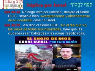 Súplica por Israel
Eze 36:32 No hago esto por ustedes’, declara el Señor
DIOS, ‘sépanlo bien. Avergüéncense y abochórnense
de su conducta, casa de Israel’.
Eze 36:33 ”Así dice el Señor DIOS: ‘En el día que Yo
los limpie de todas sus iniquidades, haré que las
ciudades sean habitadas y las ruinas reedificadas.
 
