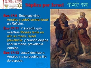 Súplica por Israel
Éxo 17:8 Entonces vino
Amalec y peleó contra Israel
en Refidim.
Éxo 17:11 Y sucedía que
mientras Moisés tenía en
alto su mano, Israel
prevalecía; y cuando dejaba
caer la mano, prevalecía
Amalec.
Éxo 17:13 Josué deshizo a
Amalec y a su pueblo a filo
de espada.
 