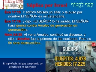 Súplica por Israel
Éxo 17:15 Y edificó Moisés un altar, y le puso por
nombre El SEÑOR es mi Estandarte,
Éxo 17:16 y dijo: «El SEÑOR lo ha jurado. El SEÑOR
hará guerra contra Amalec de generación en
generación».
Núm 24:20 Al ver a Amalec, continuó su discurso, y
dijo: «Amalec fue la primera de las naciones, Pero su
fin será destrucción».
Esta profecía se sigue cumpliendo de
generación en generación
 