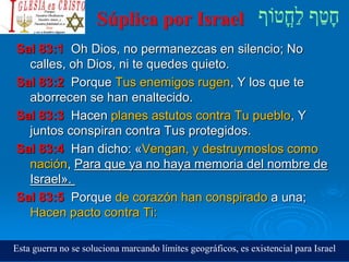 Súplica por Israel
Sal 83:1 Oh Dios, no permanezcas en silencio; No
calles, oh Dios, ni te quedes quieto.
Sal 83:2 Porque Tus enemigos rugen, Y los que te
aborrecen se han enaltecido.
Sal 83:3 Hacen planes astutos contra Tu pueblo, Y
juntos conspiran contra Tus protegidos.
Sal 83:4 Han dicho: «Vengan, y destruymoslos como
nación, Para que ya no haya memoria del nombre de
Israel».
Sal 83:5 Porque de corazón han conspirado a una;
Hacen pacto contra Ti:
Esta guerra no se soluciona marcando límites geográficos, es existencial para Israel
 