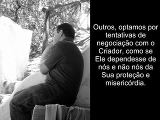 Outros, optamos por tentativas de negociação com o Criador, como se Ele dependesse de nós e não nós da Sua proteção e misericórdia. 