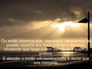 Ou então dizemos que, atendidos, haveremos de prestar socorro aos mais pobres e doentes, olvidando que fazer o bem beneficia a quem o pratica. E atender o irmão em necessidade é dever que nos compete. 