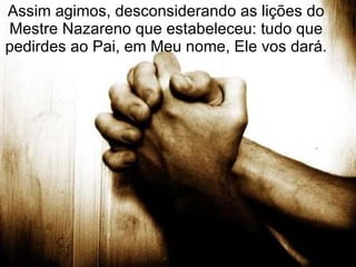 Assim agimos, desconsiderando as lições do Mestre Nazareno que estabeleceu: tudo que pedirdes ao Pai, em Meu nome, Ele vos dará. 