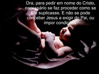 Ora, para pedir em nome do Cristo, necessário se faz proceder como se Ele suplicasse. E não se pode conceber Jesus a exigir do Pai, ou impor condições. 