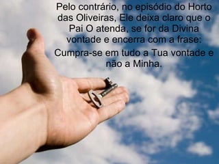 Pelo contrário, no episódio do Horto das Oliveiras, Ele deixa claro que o Pai O atenda, se for da Divina vontade e encerra com a frase: Cumpra-se em tudo a Tua vontade e não a Minha. 