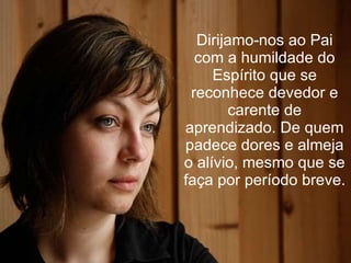 Dirijamo-nos ao Pai com a humildade do Espírito que se reconhece devedor e carente de aprendizado. De quem padece dores e almeja o alívio, mesmo que se faça por período breve. 