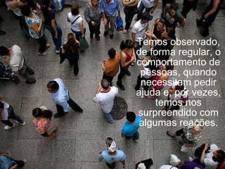 Temos observado, de forma regular, o comportamento de pessoas, quando necessitam pedir ajuda e, por vezes, temos nos surpreendido com algumas reações. 