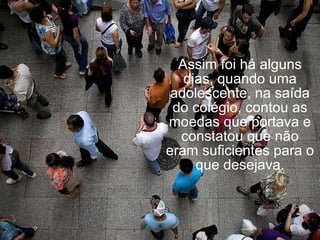 Assim foi há alguns dias, quando uma adolescente, na saída do colégio, contou as moedas que portava e constatou que não eram suficientes para o que desejava. 